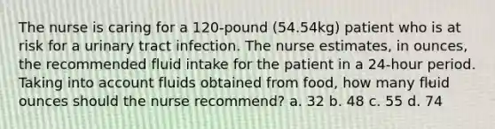 The nurse is caring for a 120-pound (54.54kg) patient who is at risk for a urinary tract infection. The nurse estimates, in ounces, the recommended fluid intake for the patient in a 24-hour period. Taking into account fluids obtained from food, how many fluid ounces should the nurse recommend? a. 32 b. 48 c. 55 d. 74