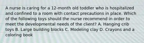 A nurse is caring for a 12-month old toddler who is hospitalized and confined to a room with contact precautions in place. Which of the following toys should the nurse recommend in order to meet the developmental needs of the client? A. Hanging crib toys B. Large building blocks C. Modeling clay D. Crayons and a coloring book