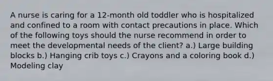 A nurse is caring for a 12-month old toddler who is hospitalized and confined to a room with contact precautions in place. Which of the following toys should the nurse recommend in order to meet the developmental needs of the client? a.) Large building blocks b.) Hanging crib toys c.) Crayons and a coloring book d.) Modeling clay