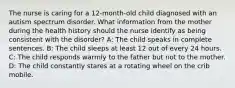 The nurse is caring for a 12-month-old child diagnosed with an autism spectrum disorder. What information from the mother during the health history should the nurse identify as being consistent with the disorder? A: The child speaks in complete sentences. B: The child sleeps at least 12 out of every 24 hours. C: The child responds warmly to the father but not to the mother. D: The child constantly stares at a rotating wheel on the crib mobile.