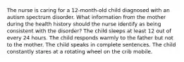 The nurse is caring for a 12-month-old child diagnosed with an autism spectrum disorder. What information from the mother during the health history should the nurse identify as being consistent with the disorder? The child sleeps at least 12 out of every 24 hours. The child responds warmly to the father but not to the mother. The child speaks in complete sentences. The child constantly stares at a rotating wheel on the crib mobile.