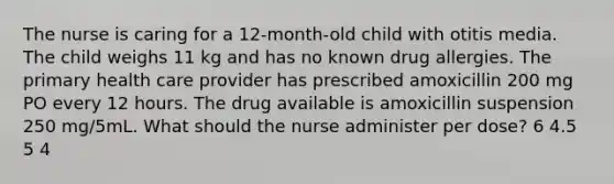 The nurse is caring for a 12-month-old child with otitis media. The child weighs 11 kg and has no known drug allergies. The primary health care provider has prescribed amoxicillin 200 mg PO every 12 hours. The drug available is amoxicillin suspension 250 mg/5mL. What should the nurse administer per dose? 6 4.5 5 4