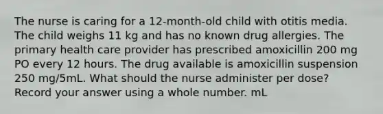 The nurse is caring for a 12-month-old child with otitis media. The child weighs 11 kg and has no known drug allergies. The primary health care provider has prescribed amoxicillin 200 mg PO every 12 hours. The drug available is amoxicillin suspension 250 mg/5mL. What should the nurse administer per dose? Record your answer using a whole number. mL