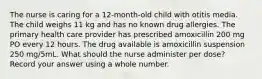 The nurse is caring for a 12-month-old child with otitis media. The child weighs 11 kg and has no known drug allergies. The primary health care provider has prescribed amoxicillin 200 mg PO every 12 hours. The drug available is amoxicillin suspension 250 mg/5mL. What should the nurse administer per dose? Record your answer using a whole number.