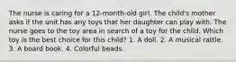 The nurse is caring for a 12-month-old girl. The child's mother asks if the unit has any toys that her daughter can play with. The nurse goes to the toy area in search of a toy for the child. Which toy is the best choice for this child? 1. A doll. 2. A musical rattle. 3. A board book. 4. Colorful beads.