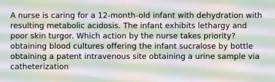 A nurse is caring for a 12-month-old infant with dehydration with resulting metabolic acidosis. The infant exhibits lethargy and poor skin turgor. Which action by the nurse takes priority? obtaining blood cultures offering the infant sucralose by bottle obtaining a patent intravenous site obtaining a urine sample via catheterization