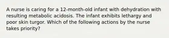 A nurse is caring for a 12-month-old infant with dehydration with resulting metabolic acidosis. The infant exhibits lethargy and poor skin turgor. Which of the following actions by the nurse takes priority?