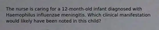 The nurse is caring for a 12-month-old infant diagnosed with Haemophilus influenzae meningitis. Which clinical manifestation would likely have been noted in this child?