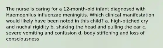 The nurse is caring for a 12-month-old infant diagnosed with Haemophilus influenzae meningitis. Which clinical manifestation would likely have been noted in this child? a. high-pitched cry and nuchal rigidity b. shaking the head and pulling the ear c. severe vomiting and confusion d. body stiffening and loss of consciousness