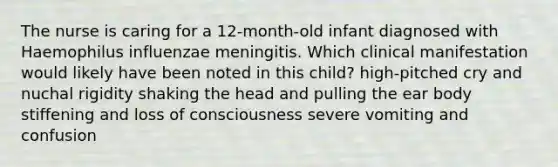 The nurse is caring for a 12-month-old infant diagnosed with Haemophilus influenzae meningitis. Which clinical manifestation would likely have been noted in this child? high-pitched cry and nuchal rigidity shaking the head and pulling the ear body stiffening and loss of consciousness severe vomiting and confusion