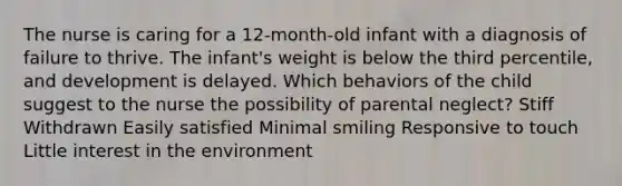 The nurse is caring for a 12-month-old infant with a diagnosis of failure to thrive. The infant's weight is below the third percentile, and development is delayed. Which behaviors of the child suggest to the nurse the possibility of parental neglect? Stiff Withdrawn Easily satisfied Minimal smiling Responsive to touch Little interest in the environment