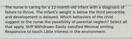 The nurse is caring for a 12-month-old infant with a diagnosis of failure to thrive. The infant's weight is below the third percentile, and development is delayed. Which behaviors of the child suggest to the nurse the possibility of parental neglect? Select all that apply. Stiff Withdrawn Easily satisfied Minimal smiling Responsive to touch Little interest in the environment