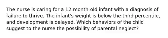 The nurse is caring for a 12-month-old infant with a diagnosis of failure to thrive. The infant's weight is below the third percentile, and development is delayed. Which behaviors of the child suggest to the nurse the possibility of parental neglect?