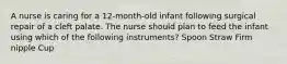 A nurse is caring for a 12-month-old infant following surgical repair of a cleft palate. The nurse should plan to feed the infant using which of the following instruments? Spoon Straw Firm nipple Cup