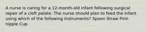 A nurse is caring for a 12-month-old infant following surgical repair of a cleft palate. The nurse should plan to feed the infant using which of the following instruments? Spoon Straw Firm nipple Cup