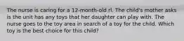 The nurse is caring for a 12-month-old rl. The child's mother asks is the unit has any toys that her daughter can play with. The nurse goes to the toy area in search of a toy for the child. Which toy is the best choice for this child?