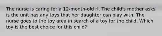 The nurse is caring for a 12-month-old rl. The child's mother asks is the unit has any toys that her daughter can play with. The nurse goes to the toy area in search of a toy for the child. Which toy is the best choice for this child?