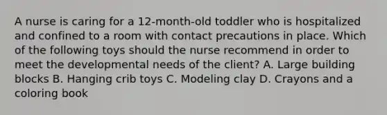 A nurse is caring for a 12-month-old toddler who is hospitalized and confined to a room with contact precautions in place. Which of the following toys should the nurse recommend in order to meet the developmental needs of the client? A. Large building blocks B. Hanging crib toys C. Modeling clay D. Crayons and a coloring book