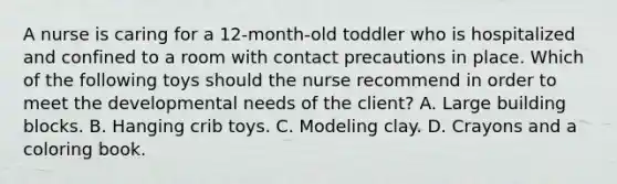 A nurse is caring for a 12-month-old toddler who is hospitalized and confined to a room with contact precautions in place. Which of the following toys should the nurse recommend in order to meet the developmental needs of the client? A. Large building blocks. B. Hanging crib toys. C. Modeling clay. D. Crayons and a coloring book.