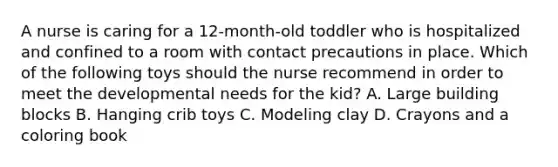 A nurse is caring for a 12-month-old toddler who is hospitalized and confined to a room with contact precautions in place. Which of the following toys should the nurse recommend in order to meet the developmental needs for the kid? A. Large building blocks B. Hanging crib toys C. Modeling clay D. Crayons and a coloring book