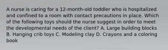 A nurse is caring for a 12-month-old toddler who is hospitalized and confined to a room with contact precautions in place. Which of the following toys should the nurse suggest in order to meet the developmental needs of the client? A. Large building blocks B. Hanging crib toys C. Modeling clay D. Crayons and a coloring book