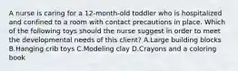 A nurse is caring for a 12-month-old toddler who is hospitalized and confined to a room with contact precautions in place. Which of the following toys should the nurse suggest in order to meet the developmental needs of this client? A.Large building blocks B.Hanging crib toys C.Modeling clay D.Crayons and a coloring book