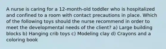 A nurse is caring for a 12-month-old toddler who is hospitalized and confined to a room with contact precautions in place. Which of the following toys should the nurse recommend in order to meet the developmental needs of the client? a) Large building blocks b) Hanging crib toys c) Modeling clay d) Crayons and a coloring book