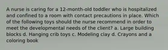 A nurse is caring for a 12-month-old toddler who is hospitalized and confined to a room with contact precautions in place. Which of the following toys should the nurse recommend in order to meet the developmental needs of the client? a. Large building blocks d. Hanging crib toys c. Modeling clay d. Crayons and a coloring book