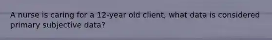 A nurse is caring for a 12-year old client, what data is considered primary subjective data?