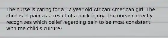 The nurse is caring for a 12-year-old African American girl. The child is in pain as a result of a back injury. The nurse correctly recognizes which belief regarding pain to be most consistent with the child's culture?