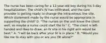 The nurse has been caring for a 12-year-old boy during his 5-day hospitalization. The child's IV has infiltrated, and the care provider is getting ready to change the intravenous line site. Which statement made by the nurse would be appropriate in supporting the child? D. "The nurses on the unit know the client well, so maybe a nurse could start the IV." C. "The client is left-handed and likes to draw; an IV site in his right arm would be best." A. "I will be back after your IV is in place." B. "Would you like me to stay with you or are you OK alone?"