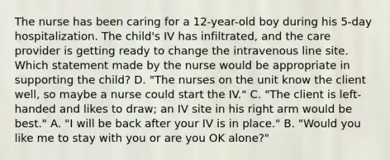 The nurse has been caring for a 12-year-old boy during his 5-day hospitalization. The child's IV has infiltrated, and the care provider is getting ready to change the intravenous line site. Which statement made by the nurse would be appropriate in supporting the child? D. "The nurses on the unit know the client well, so maybe a nurse could start the IV." C. "The client is left-handed and likes to draw; an IV site in his right arm would be best." A. "I will be back after your IV is in place." B. "Would you like me to stay with you or are you OK alone?"