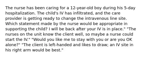 The nurse has been caring for a 12-year-old boy during his 5-day hospitalization. The child's IV has infiltrated, and the care provider is getting ready to change the intravenous line site. Which statement made by the nurse would be appropriate in supporting the child? I will be back after your IV is in place." "The nurses on the unit know the client well, so maybe a nurse could start the IV." "Would you like me to stay with you or are you OK alone?" "The client is left-handed and likes to draw; an IV site in his right arm would be best."