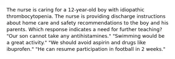 The nurse is caring for a 12-year-old boy with idiopathic thrombocytopenia. The nurse is providing discharge instructions about home care and safety recommendations to the boy and his parents. Which response indicates a need for further teaching? "Our son cannot take any antihistamines." "Swimming would be a great activity." "We should avoid aspirin and drugs like ibuprofen." "He can resume participation in football in 2 weeks."