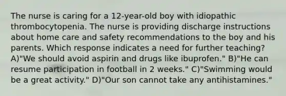 The nurse is caring for a 12-year-old boy with idiopathic thrombocytopenia. The nurse is providing discharge instructions about home care and safety recommendations to the boy and his parents. Which response indicates a need for further teaching? A)"We should avoid aspirin and drugs like ibuprofen." B)"He can resume participation in football in 2 weeks." C)"Swimming would be a great activity." D)"Our son cannot take any antihistamines."