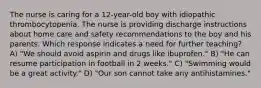 The nurse is caring for a 12-year-old boy with idiopathic thrombocytopenia. The nurse is providing discharge instructions about home care and safety recommendations to the boy and his parents. Which response indicates a need for further teaching? A) "We should avoid aspirin and drugs like ibuprofen." B) "He can resume participation in football in 2 weeks." C) "Swimming would be a great activity." D) "Our son cannot take any antihistamines."