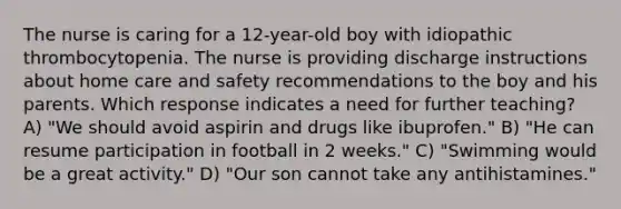 The nurse is caring for a 12-year-old boy with idiopathic thrombocytopenia. The nurse is providing discharge instructions about home care and safety recommendations to the boy and his parents. Which response indicates a need for further teaching? A) "We should avoid aspirin and drugs like ibuprofen." B) "He can resume participation in football in 2 weeks." C) "Swimming would be a great activity." D) "Our son cannot take any antihistamines."