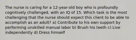 The nurse is caring for a 12-year-old boy who is profoundly cognitively challenged, with an IQ of 15. Which task is the most challenging that the nurse should expect this client to be able to accomplish as an adult? a) Contribute to his own support by performing unskilled manual labor b) Brush his teeth c) Live independently d) Dress himself