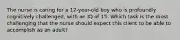 The nurse is caring for a 12-year-old boy who is profoundly cognitively challenged, with an IQ of 15. Which task is the most challenging that the nurse should expect this client to be able to accomplish as an adult?