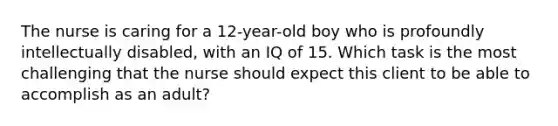 The nurse is caring for a 12-year-old boy who is profoundly intellectually disabled, with an IQ of 15. Which task is the most challenging that the nurse should expect this client to be able to accomplish as an adult?