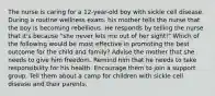 The nurse is caring for a 12-year-old boy with sickle cell disease. During a routine wellness exam, his mother tells the nurse that the boy is becoming rebellious. He responds by telling the nurse that it's because "she never lets me out of her sight!" Which of the following would be most effective in promoting the best outcome for the child and family? Advise the mother that she needs to give him freedom. Remind him that he needs to take responsibility for his health. Encourage them to join a support group. Tell them about a camp for children with sickle cell disease and their parents.