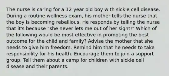 The nurse is caring for a 12-year-old boy with sickle cell disease. During a routine wellness exam, his mother tells the nurse that the boy is becoming rebellious. He responds by telling the nurse that it's because "she never lets me out of her sight!" Which of the following would be most effective in promoting the best outcome for the child and family? Advise the mother that she needs to give him freedom. Remind him that he needs to take responsibility for his health. Encourage them to join a support group. Tell them about a camp for children with sickle cell disease and their parents.