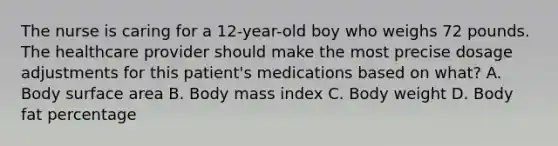 The nurse is caring for a 12-year-old boy who weighs 72 pounds. The healthcare provider should make the most precise dosage adjustments for this patient's medications based on what? A. Body surface area B. Body mass index C. Body weight D. Body fat percentage