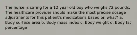 The nurse is caring for a 12-year-old boy who weighs 72 pounds. The healthcare provider should make the most precise dosage adjustments for this patient's medications based on what? a. Body surface area b. Body mass index c. Body weight d. Body fat percentage