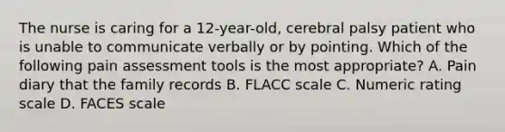 The nurse is caring for a 12-year-old, cerebral palsy patient who is unable to communicate verbally or by pointing. Which of the following pain assessment tools is the most appropriate? A. Pain diary that the family records B. FLACC scale C. Numeric rating scale D. FACES scale