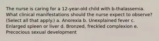 The nurse is caring for a 12-year-old child with b-thalassemia. What clinical manifestations should the nurse expect to observe? (Select all that apply.) a. Anorexia b. Unexplained fever c. Enlarged spleen or liver d. Bronzed, freckled complexion e. Precocious sexual development