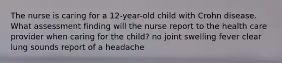 The nurse is caring for a 12-year-old child with Crohn disease. What assessment finding will the nurse report to the health care provider when caring for the child? no joint swelling fever clear lung sounds report of a headache