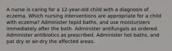 A nurse is caring for a 12-year-old child with a diagnosis of eczema. Which nursing interventions are appropriate for a child with eczema? Administer tepid baths, and use moisturizers immediately after the bath. Administer antifungals as ordered. Administer antibiotics as prescribed. Administer hot baths, and pat dry or air-dry the affected areas.