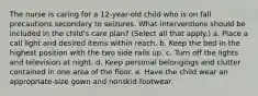 The nurse is caring for a 12-year-old child who is on fall precautions secondary to seizures. What interventions should be included in the child's care plan? (Select all that apply.) a. Place a call light and desired items within reach. b. Keep the bed in the highest position with the two side rails up. c. Turn off the lights and television at night. d. Keep personal belongings and clutter contained in one area of the floor. e. Have the child wear an appropriate-size gown and nonskid footwear.