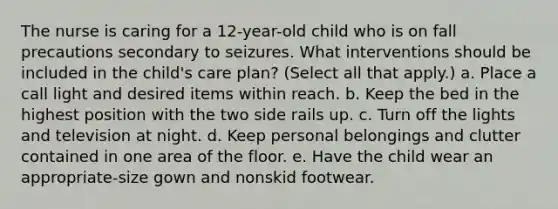 The nurse is caring for a 12-year-old child who is on fall precautions secondary to seizures. What interventions should be included in the child's care plan? (Select all that apply.) a. Place a call light and desired items within reach. b. Keep the bed in the highest position with the two side rails up. c. Turn off the lights and television at night. d. Keep personal belongings and clutter contained in one area of the floor. e. Have the child wear an appropriate-size gown and nonskid footwear.